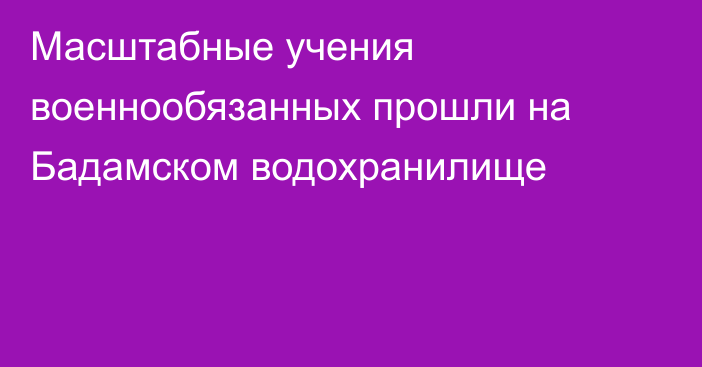 Масштабные учения военнообязанных прошли на Бадамском водохранилище