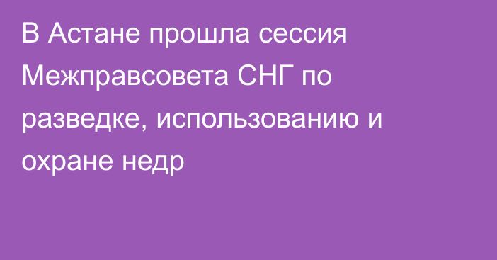 В Астане прошла сессия Межправсовета СНГ по разведке, использованию и охране недр