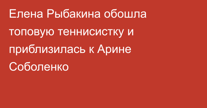 Елена Рыбакина обошла топовую теннисистку и приблизилась к Арине Соболенко