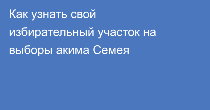 Как узнать свой избирательный участок на выборы акима Семея