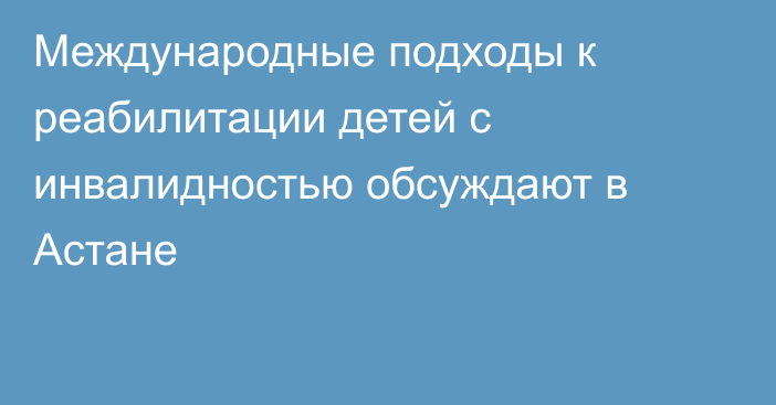 Международные подходы к реабилитации детей с инвалидностью обсуждают в Астане