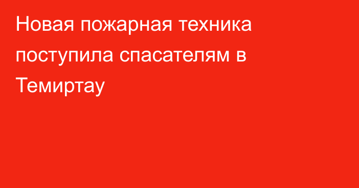 Новая пожарная техника поступила спасателям в Темиртау