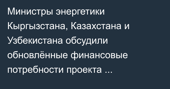 Министры энергетики Кыргызстана, Казахстана и Узбекистана обсудили обновлённые финансовые потребности проекта Камбар-Атинская ГЭС-1