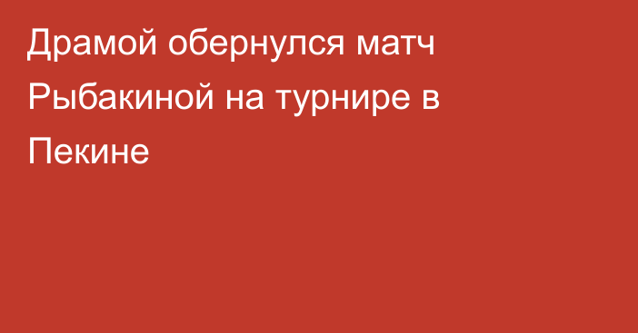 Драмой обернулся матч Рыбакиной на турнире в Пекине