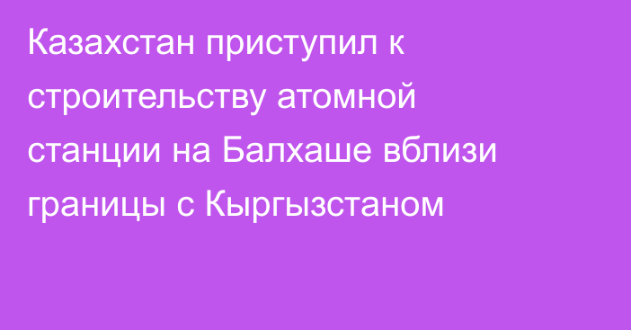 Казахстан приступил к строительству атомной станции на Балхаше вблизи границы с Кыргызстаном