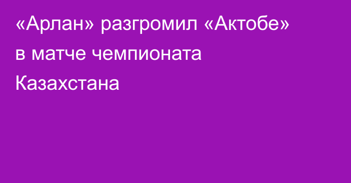 «Арлан» разгромил «Актобе» в матче чемпионата Казахстана