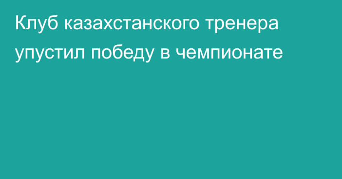 Клуб казахстанского тренера упустил победу в чемпионате