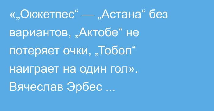 «„Окжетпес“ — „Астана“ без вариантов, „Актобе“ не потеряет очки, „Тобол“ наиграет на один гол». Вячеслав Эрбес спрогнозировал матчи 24-го тура КПЛ-2025