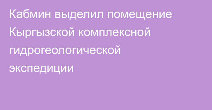 Кабмин выделил помещение Кыргызской комплексной гидрогеологической экспедиции