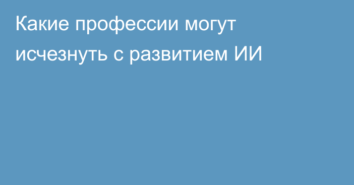 Какие профессии могут исчезнуть с развитием ИИ
