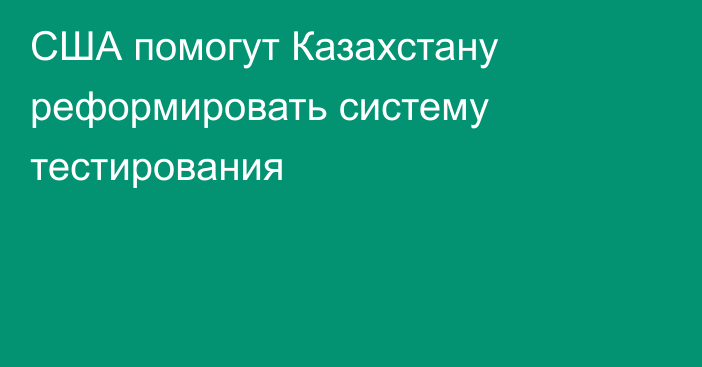 США помогут Казахстану реформировать систему тестирования