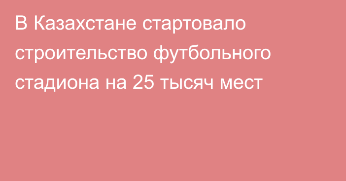 В Казахстане стартовало строительство футбольного стадиона на 25 тысяч мест