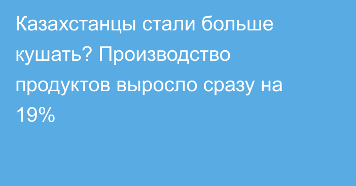 Казахстанцы стали больше кушать? Производство продуктов выросло сразу на 19%