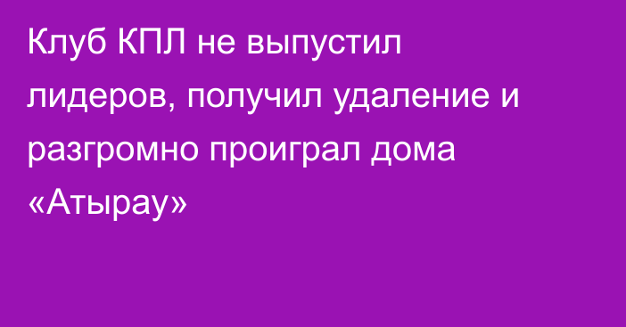 Клуб КПЛ не выпустил лидеров, получил удаление и разгромно проиграл дома «Атырау»