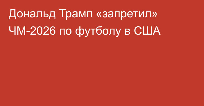 Дональд Трамп «запретил» ЧМ-2026 по футболу в США