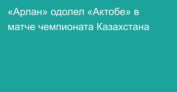 «Арлан» одолел «Актобе» в матче чемпионата Казахстана
