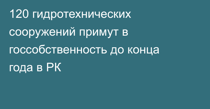 120 гидротехнических сооружений примут в госсобственность до конца года в РК