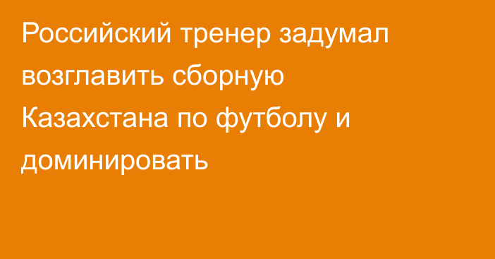 Российский тренер задумал возглавить сборную Казахстана по футболу и доминировать
