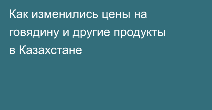Как изменились цены на говядину и другие продукты в Казахстане