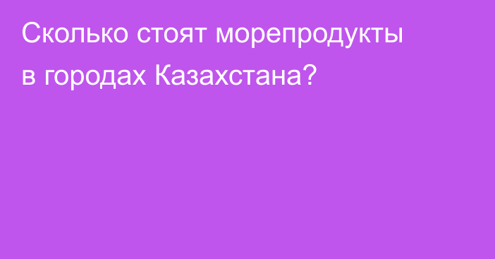 Сколько стоят морепродукты в городах Казахстана?