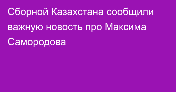 Сборной Казахстана сообщили важную новость про Максима Самородова