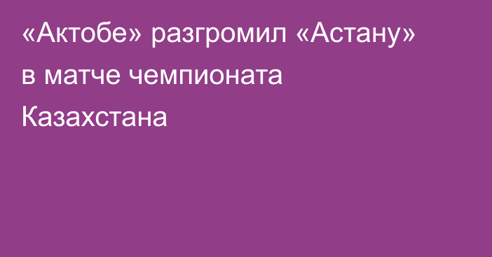 «Актобе» разгромил «Астану» в матче чемпионата Казахстана