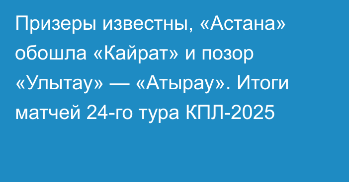 Призеры известны, «Астана» обошла «Кайрат» и позор «Улытау» — «Атырау». Итоги матчей 24-го тура КПЛ-2025