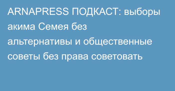 ARNAPRESS ПОДКАСТ: выборы акима Семея без альтернативы и общественные советы без права советовать