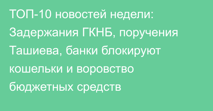 ТОП-10 новостей недели: Задержания ГКНБ, поручения Ташиева, банки блокируют кошельки и воровство бюджетных средств