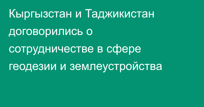 Кыргызстан и Таджикистан договорились о сотрудничестве в сфере геодезии и землеустройства