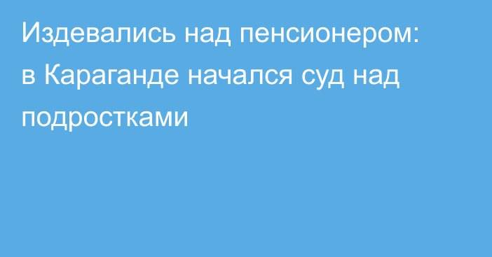 Издевались над пенсионером: в Караганде начался суд над подростками