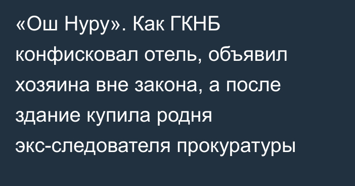 «Ош Нуру». Как ГКНБ конфисковал отель, объявил хозяина вне закона, а после здание купила родня экс-следователя прокуратуры