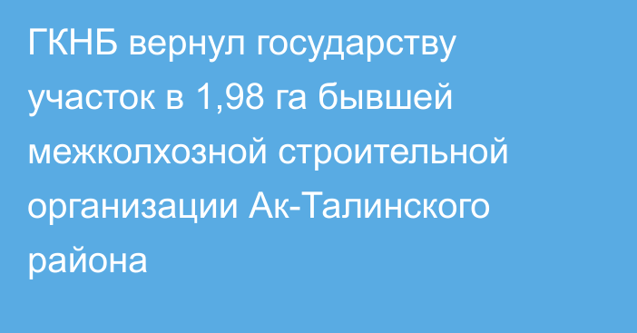 ГКНБ вернул государству участок в 1,98 га бывшей межколхозной строительной организации Ак-Талинского района