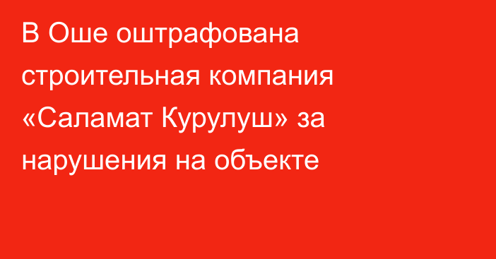 В Оше оштрафована строительная компания «Саламат Курулуш» за нарушения на объекте