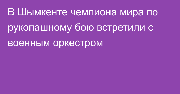 В Шымкенте чемпиона мира по рукопашному бою встретили с военным оркестром
