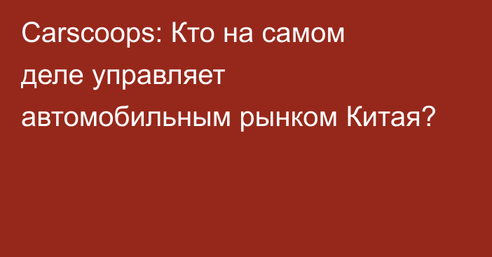 Сarscoops: Кто на самом деле управляет автомобильным рынком Китая?