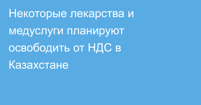 Некоторые лекарства и медуслуги планируют освободить от НДС в Казахстане