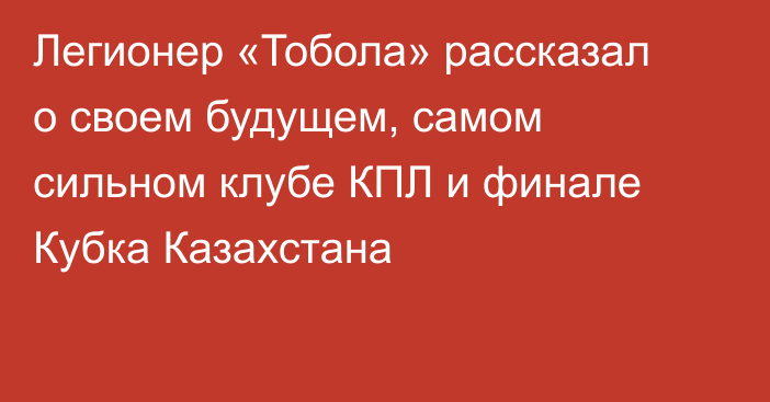 Легионер «Тобола» рассказал о своем будущем, самом сильном клубе КПЛ и финале Кубка Казахстана