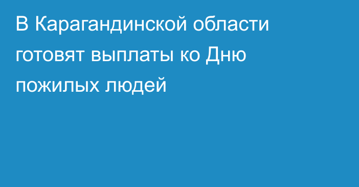 В Карагандинской области готовят выплаты ко Дню пожилых людей