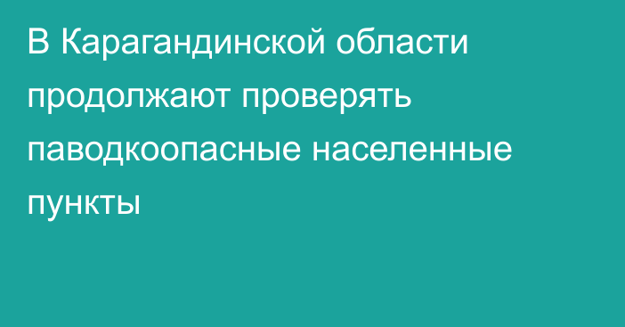 В Карагандинской области продолжают проверять паводкоопасные населенные пункты