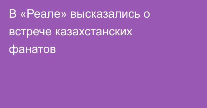 В «Реале» высказались о встрече казахстанских фанатов