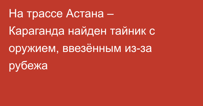 На трассе Астана – Караганда найден тайник с оружием, ввезённым из-за рубежа