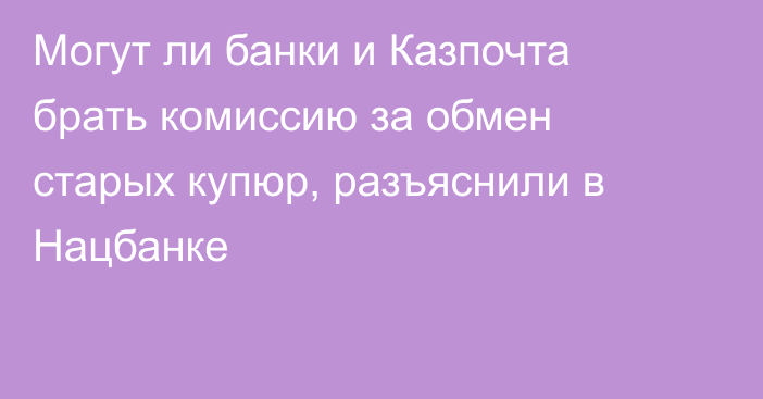 Могут ли банки и Казпочта брать комиссию за обмен старых купюр, разъяснили в Нацбанке