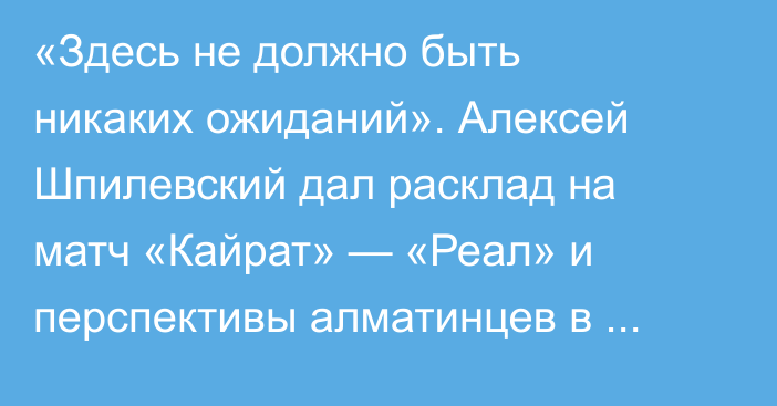 «Здесь не должно быть никаких ожиданий». Алексей Шпилевский дал расклад на матч «Кайрат» — «Реал» и перспективы алматинцев в Лиге Чемпионов