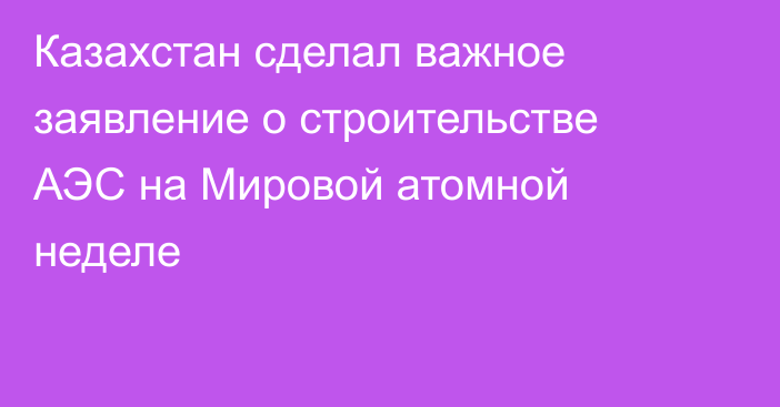 Казахстан сделал важное заявление о строительстве АЭС на Мировой атомной неделе