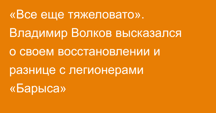 «Все еще тяжеловато». Владимир Волков высказался о своем восстановлении и разнице с легионерами «Барыса»