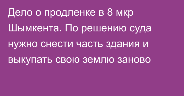 Дело о продленке в 8 мкр Шымкента. По решению суда нужно снести часть здания и выкупать свою землю заново
