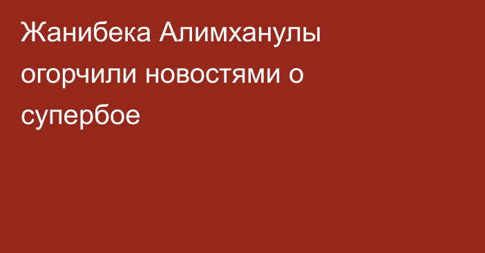Жанибека Алимханулы огорчили новостями о супербое