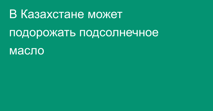 В Казахстане может подорожать подсолнечное масло