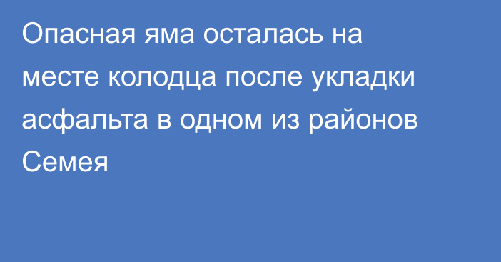 Опасная яма осталась на месте колодца после укладки асфальта в одном из районов Семея